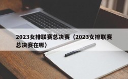 2023女排联赛总决赛（2023女排联赛总决赛在哪）