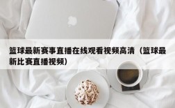 篮球最新赛事直播在线观看视频高清（篮球最新比赛直播视频）