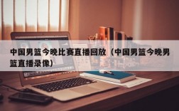 中国男篮今晚比赛直播回放（中国男篮今晚男篮直播录像）