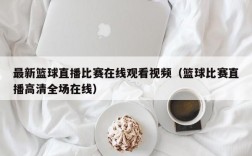 最新篮球直播比赛在线观看视频（篮球比赛直播高清全场在线）